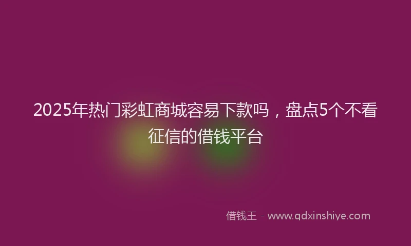2025年热门彩虹商城容易下款吗，盘点5个不看征信的借钱平台