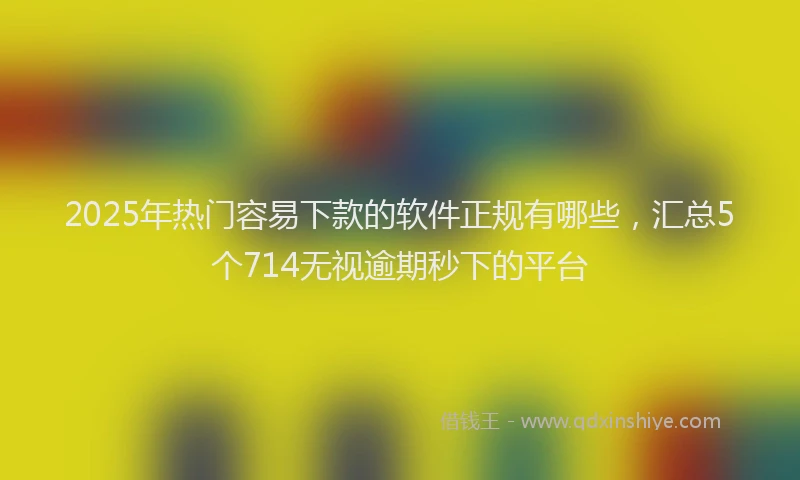 2025年热门容易下款的软件正规有哪些，汇总5个714无视逾期秒下的平台