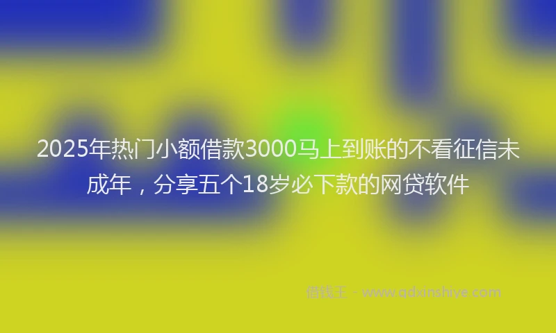 2025年热门小额借款3000马上到账的不看征信未成年，分享五个18岁必下款的网贷软件