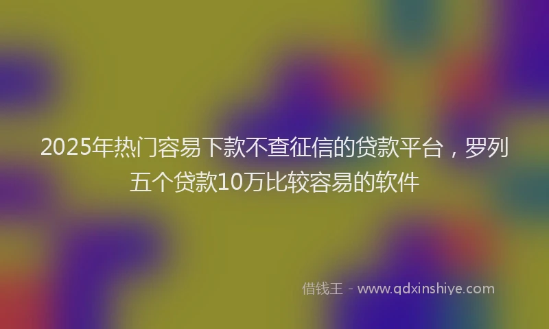 2025年热门容易下款不查征信的贷款平台，罗列五个贷款10万比较容易的软件