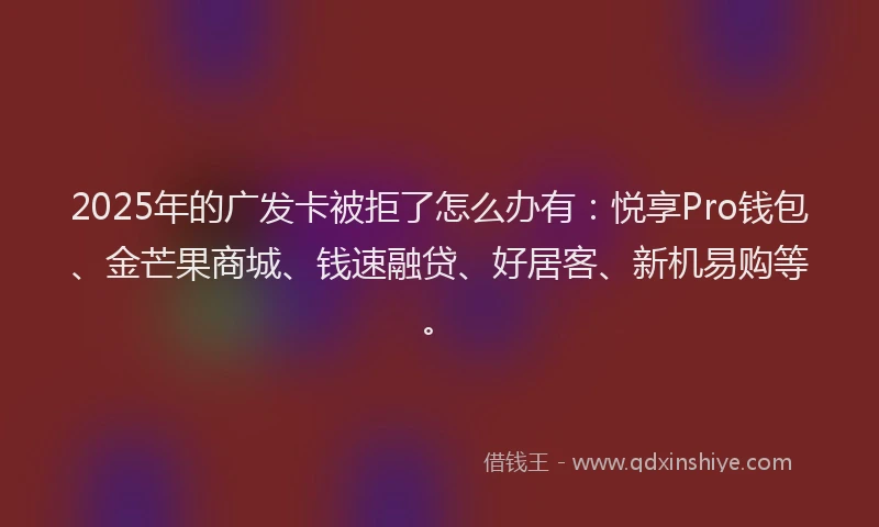 2025年的广发卡被拒了怎么办有：悦享Pro钱包、金芒果商城、钱速融贷、好居客、新机易购等。