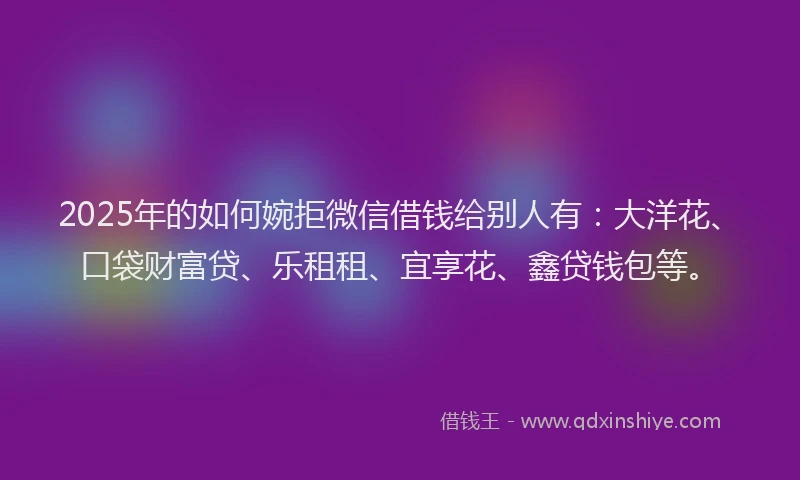2025年的如何婉拒微信借钱给别人有：大洋花、口袋财富贷、乐租租、宜享花、鑫贷钱包等。