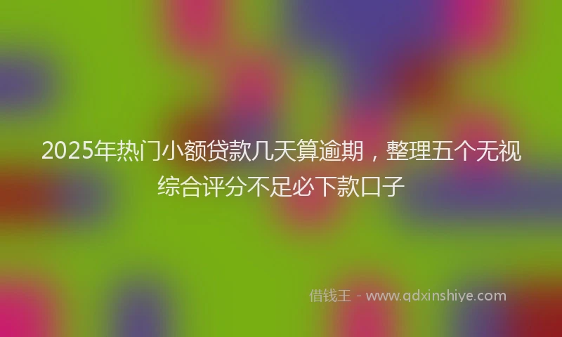 2025年热门小额贷款几天算逾期，整理五个无视综合评分不足必下款口子