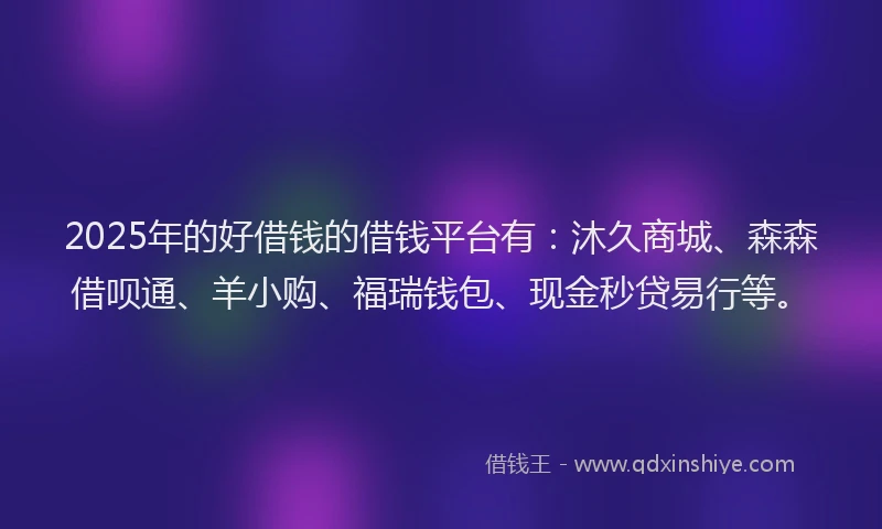 2025年的好借钱的借钱平台有：沐久商城、森森借呗通、羊小购、福瑞钱包、现金秒贷易行等。
