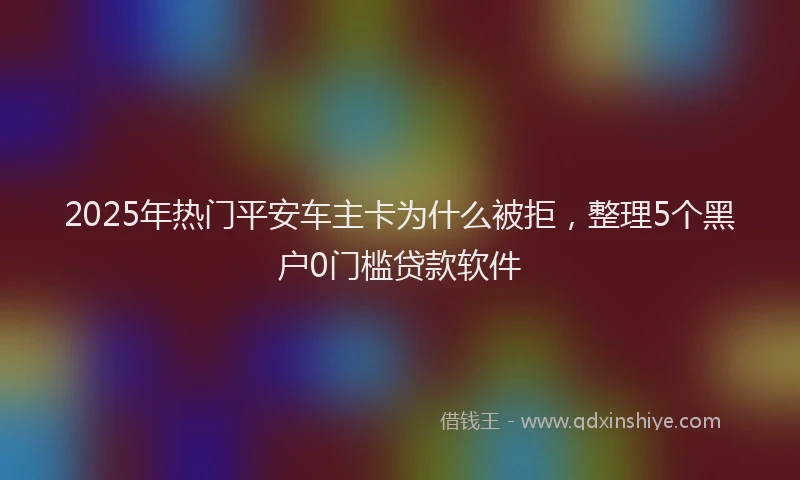 2025年热门平安车主卡为什么被拒，整理5个黑户0门槛贷款软件