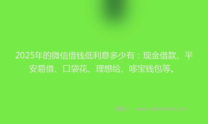 2025年的微信借钱低利息多少有：现金借款、平安易借、口袋花、理想给、哆宝钱包等。