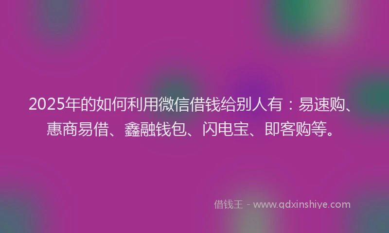 2025年的如何利用微信借钱给别人有：易速购、惠商易借、鑫融钱包、闪电宝、即客购等。