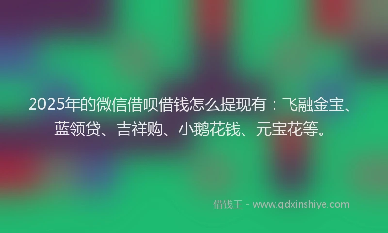 2025年的微信借呗借钱怎么提现有：飞融金宝、蓝领贷、吉祥购、小鹅花钱、元宝花等。