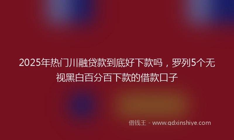 2025年热门川融贷款到底好下款吗，罗列5个无视黑白百分百下款的借款口子