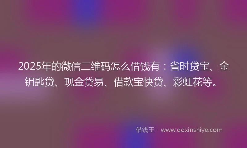 2025年的微信二维码怎么借钱有：省时贷宝、金钥匙贷、现金贷易、借款宝快贷、彩虹花等。