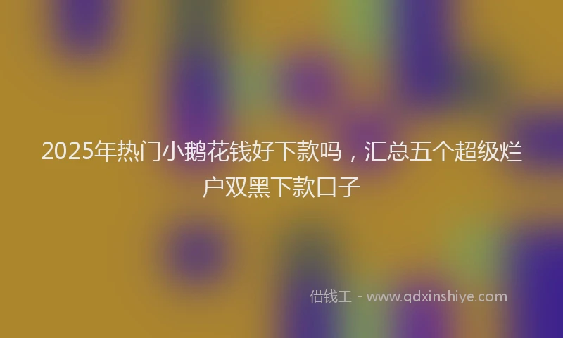 2025年热门小鹅花钱好下款吗，汇总五个超级烂户双黑下款口子