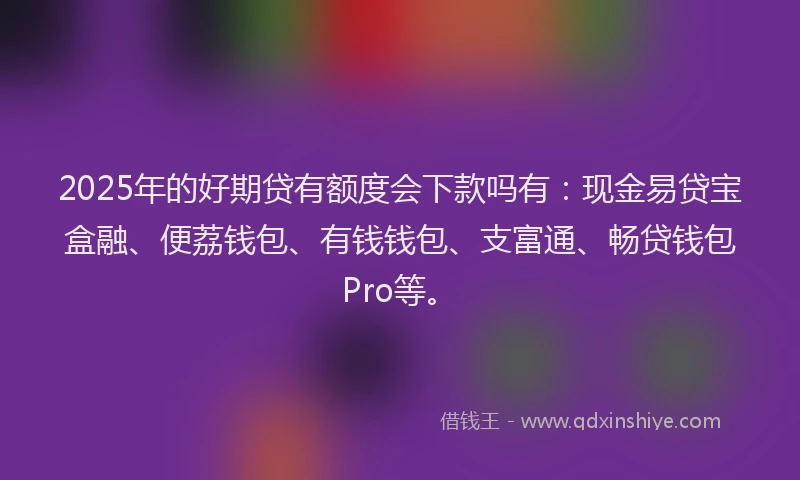 2025年的好期贷有额度会下款吗有：现金易贷宝盒融、便荔钱包、有钱钱包、支富通、畅贷钱包Pro等。