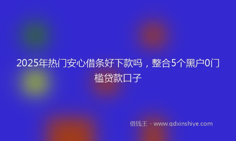2025年热门安心借条好下款吗，整合5个黑户0门槛贷款口子