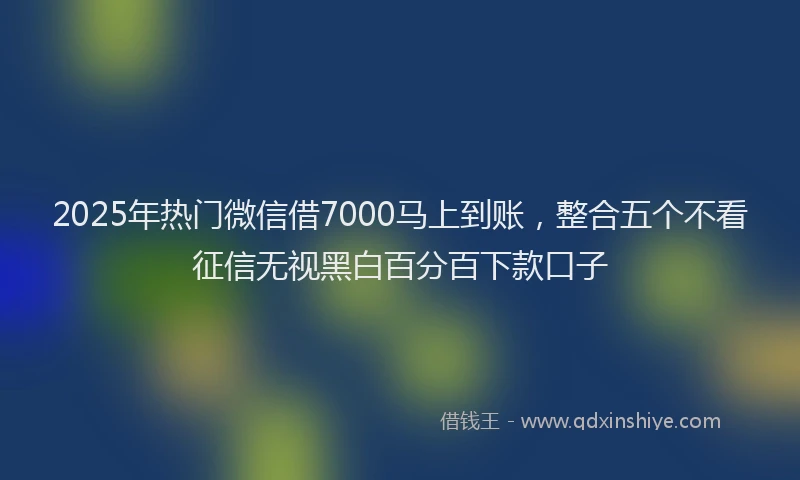2025年热门微信借7000马上到账，整合五个不看征信无视黑白百分百下款口子