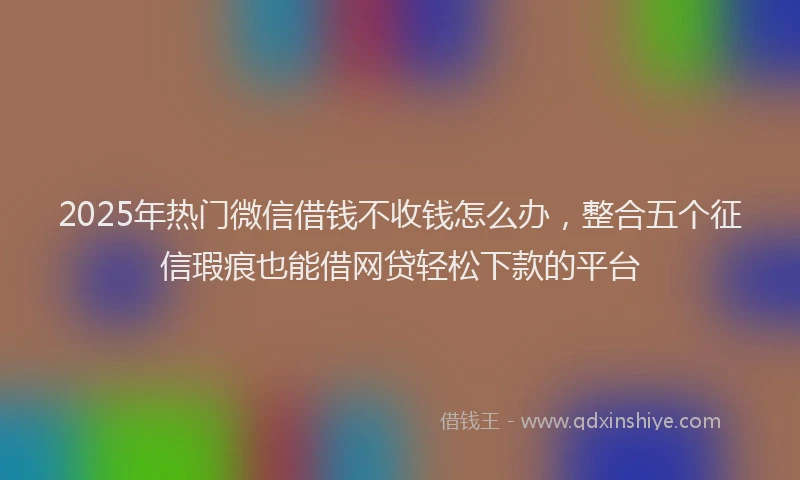 2025年热门微信借钱不收钱怎么办，整合五个征信瑕疵也能借网贷轻松下款的平台
