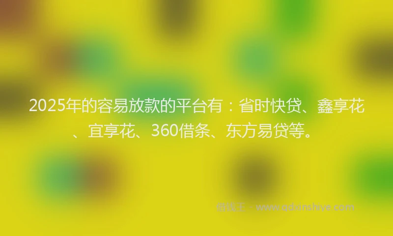 2025年的容易放款的平台有：省时快贷、鑫享花、宜享花、360借条、东方易贷等。