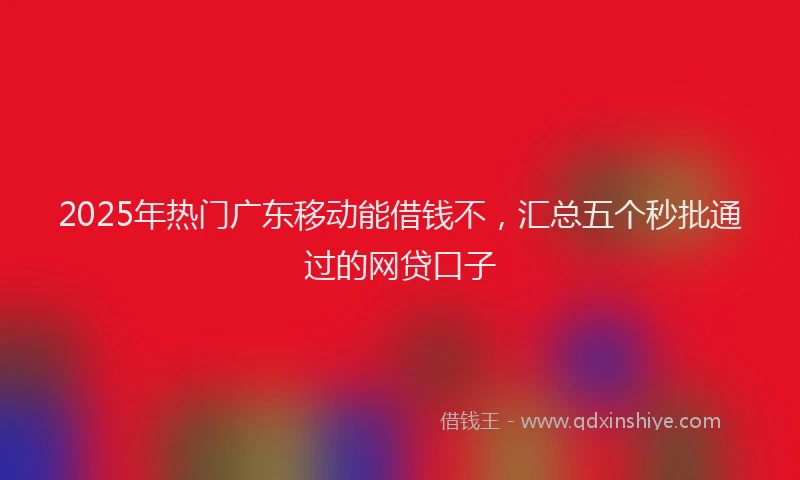 2025年热门广东移动能借钱不，汇总五个秒批通过的网贷口子