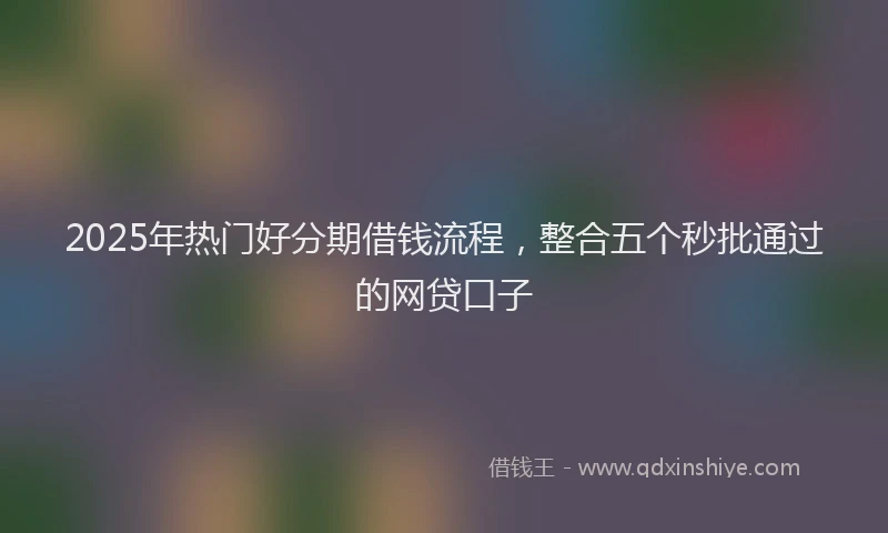 2025年热门好分期借钱流程，整合五个秒批通过的网贷口子