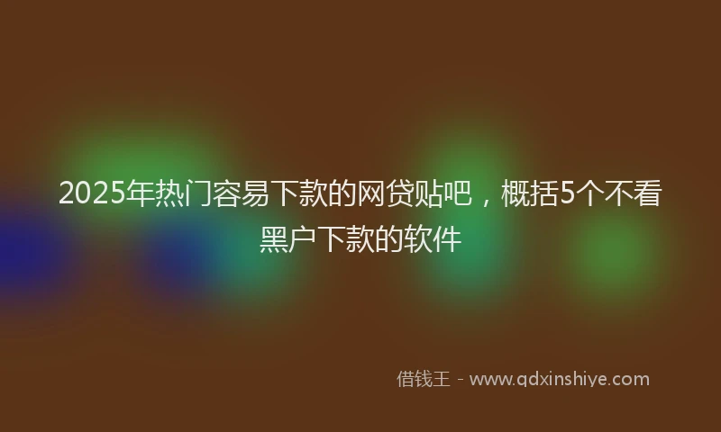 2025年热门容易下款的网贷贴吧，概括5个不看黑户下款的软件