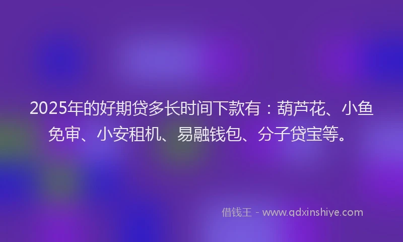 2025年的好期贷多长时间下款有：葫芦花、小鱼免审、小安租机、易融钱包、分子贷宝等。
