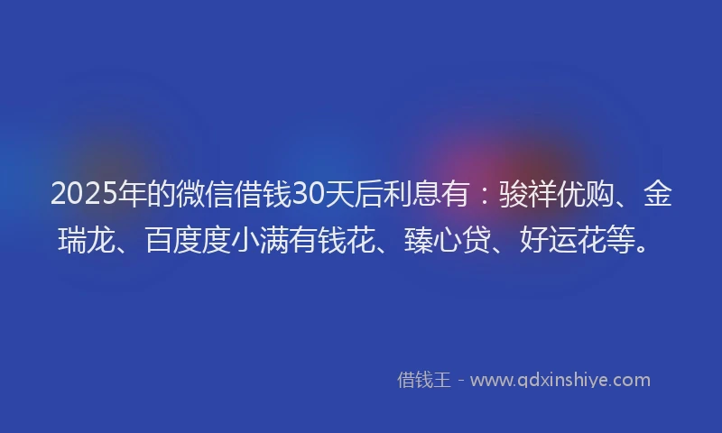 2025年的微信借钱30天后利息有：骏祥优购、金瑞龙、百度度小满有钱花、臻心贷、好运花等。