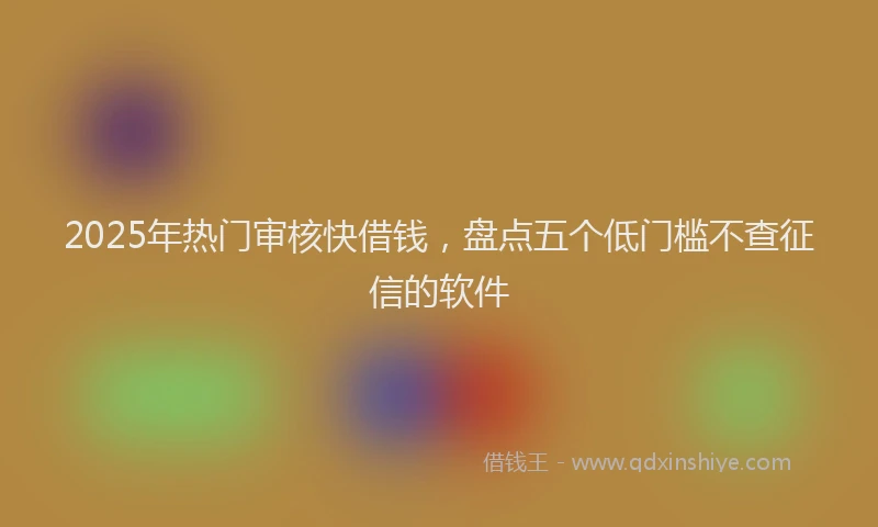2025年热门审核快借钱，盘点五个低门槛不查征信的软件