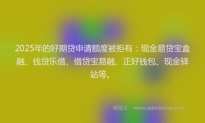 2025年的好期贷申请额度被拒有：现金易贷宝盒融、钱贷乐借、借贷宝易融、正好钱包、现金驿站等。