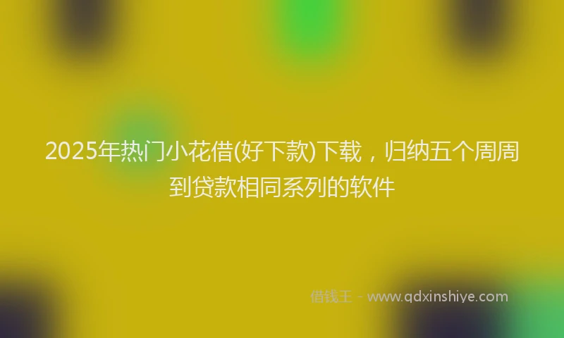 2025年热门小花借(好下款)下载，归纳五个周周到贷款相同系列的软件