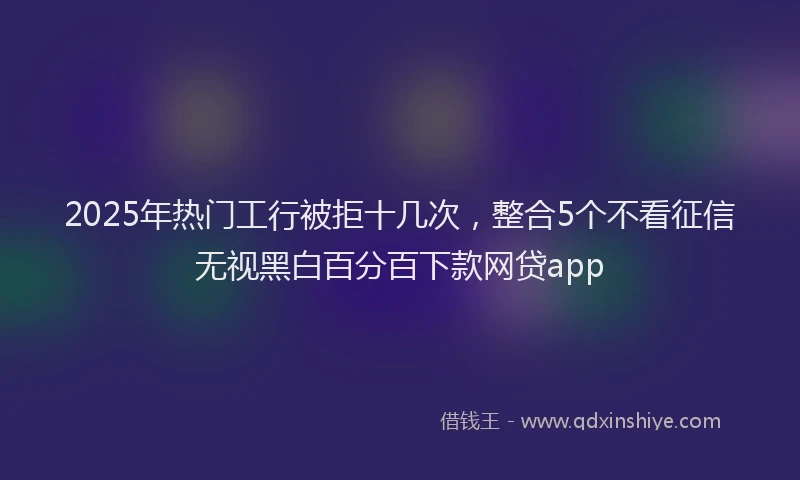 2025年热门工行被拒十几次，整合5个不看征信无视黑白百分百下款网贷app