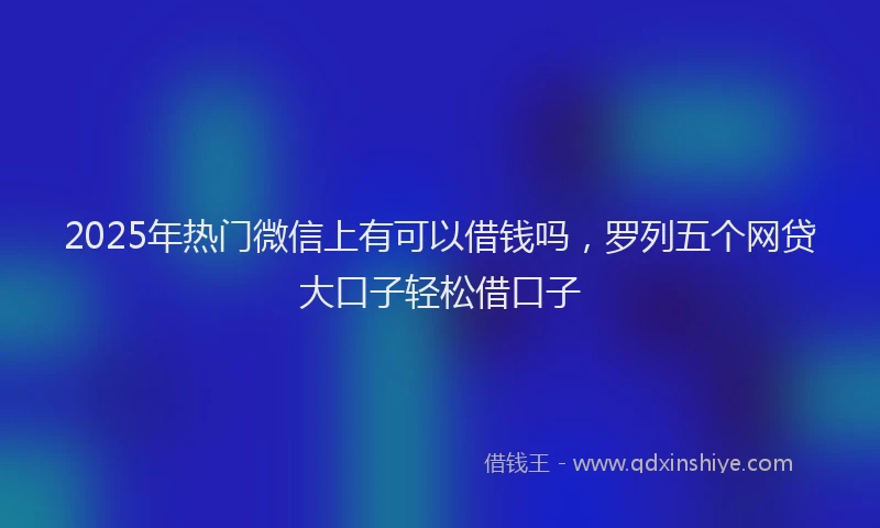 2025年热门微信上有可以借钱吗，罗列五个网贷大口子轻松借口子