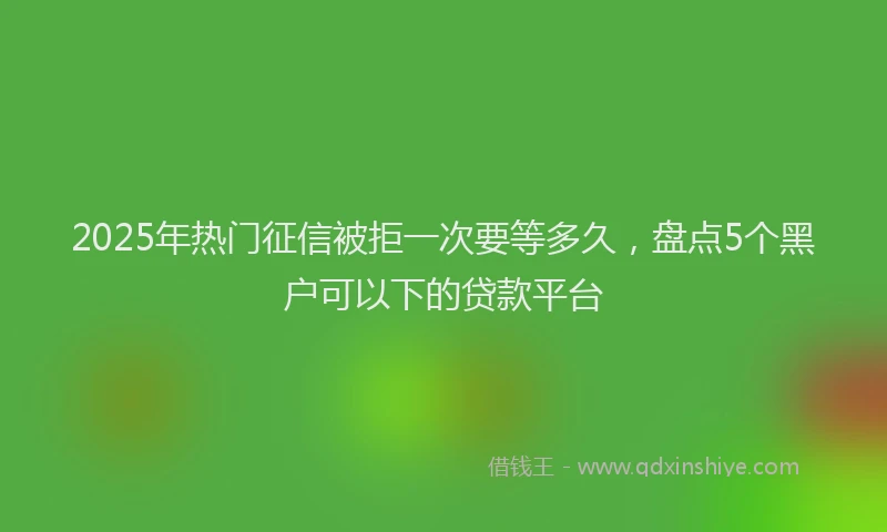 2025年热门征信被拒一次要等多久，盘点5个黑户可以下的贷款平台