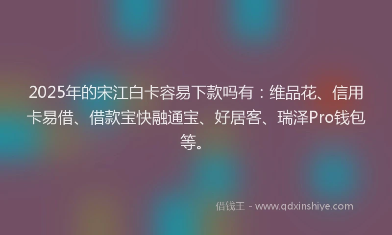 2025年的宋江白卡容易下款吗有：维品花、信用卡易借、借款宝快融通宝、好居客、瑞泽Pro钱包等。