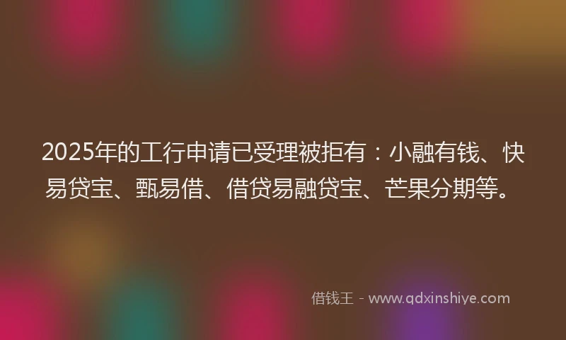 2025年的工行申请已受理被拒有：小融有钱、快易贷宝、甄易借、借贷易融贷宝、芒果分期等。