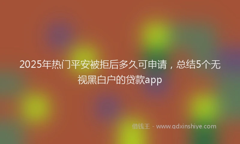 2025年热门平安被拒后多久可申请，总结5个无视黑白户的贷款app