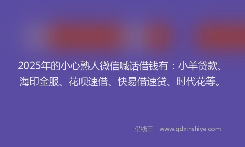 2025年的小心熟人微信喊话借钱有：小羊贷款、海印金服、花呗速借、快易借速贷、时代花等。
