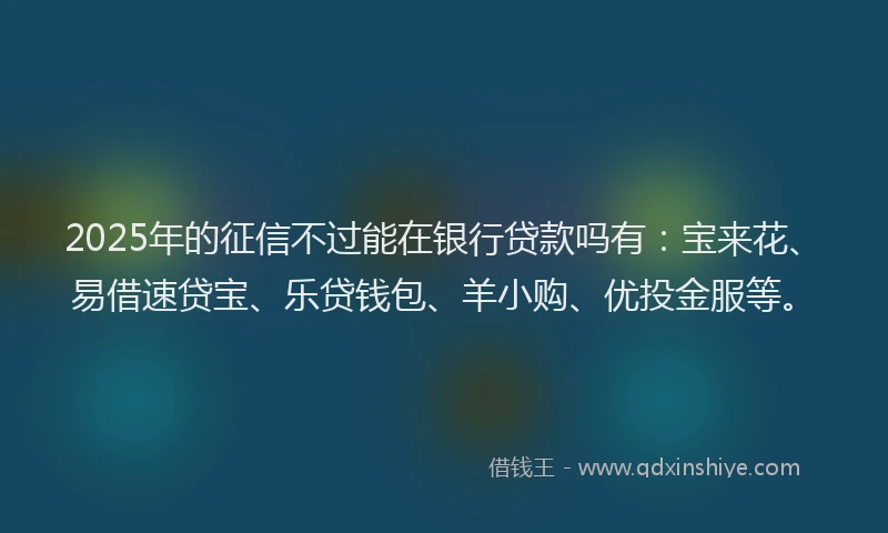 2025年的征信不过能在银行贷款吗有：宝来花、易借速贷宝、乐贷钱包、羊小购、优投金服等。
