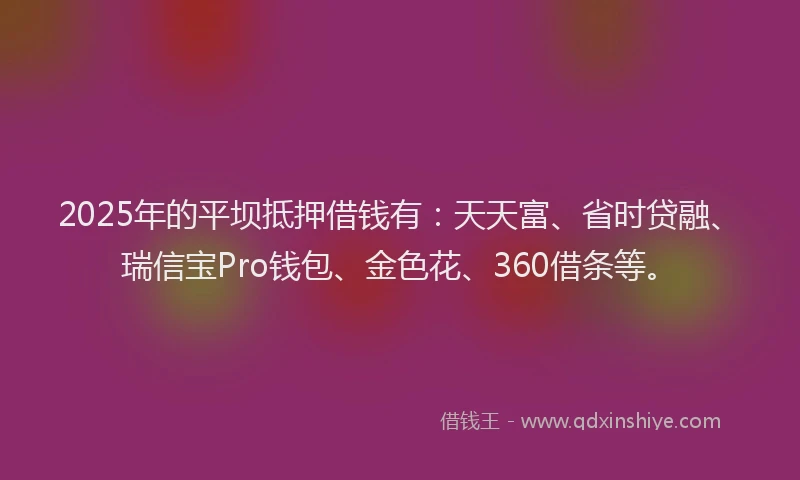 2025年的平坝抵押借钱有：天天富、省时贷融、瑞信宝Pro钱包、金色花、360借条等。