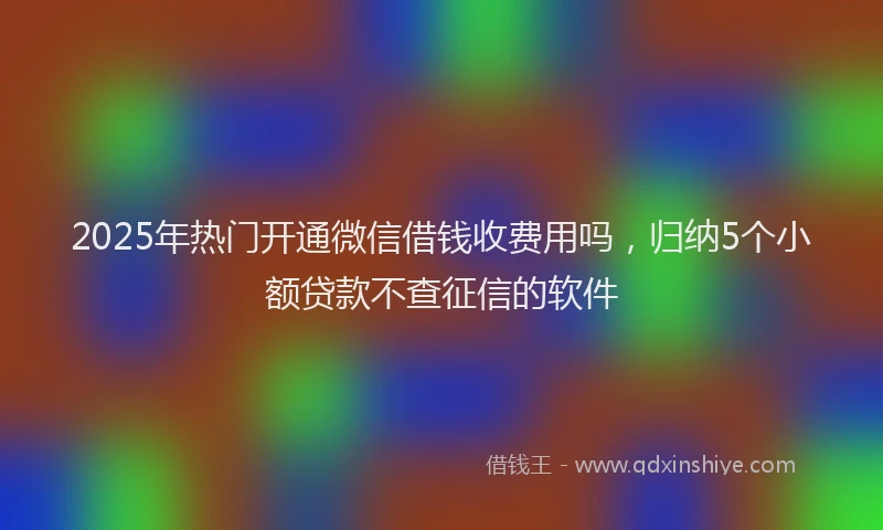 2025年热门开通微信借钱收费用吗，归纳5个小额贷款不查征信的软件