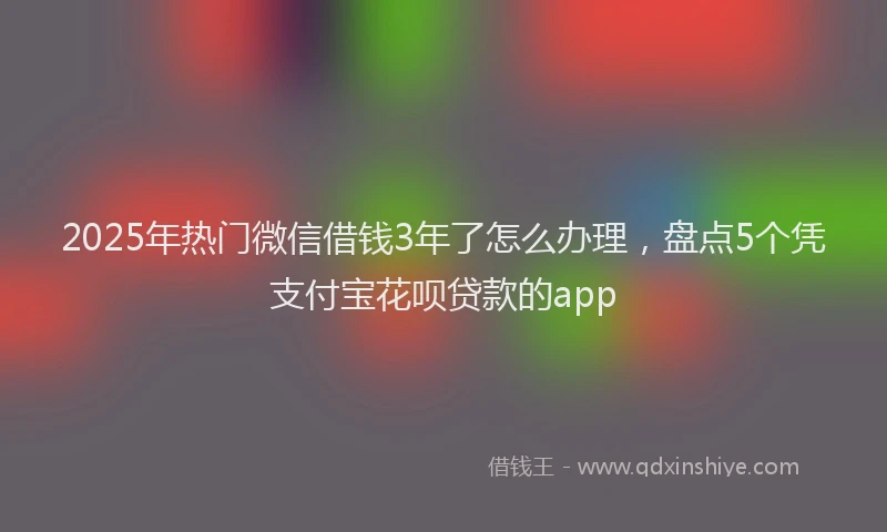 2025年热门微信借钱3年了怎么办理，盘点5个凭支付宝花呗贷款的app