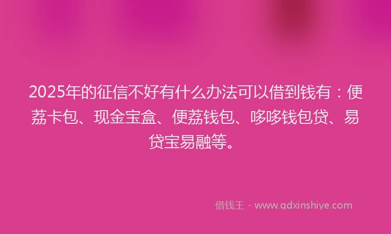 2025年的征信不好有什么办法可以借到钱有：便荔卡包、现金宝盒、便荔钱包、哆哆钱包贷、易贷宝易融等。