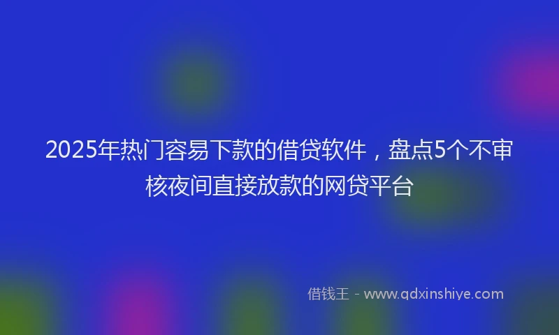 2025年热门容易下款的借贷软件，盘点5个不审核夜间直接放款的网贷平台