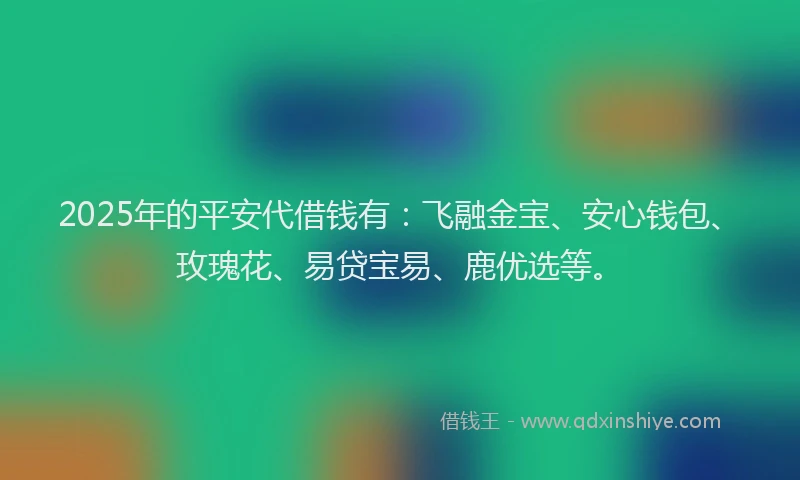 2025年的平安代借钱有：飞融金宝、安心钱包、玫瑰花、易贷宝易、鹿优选等。
