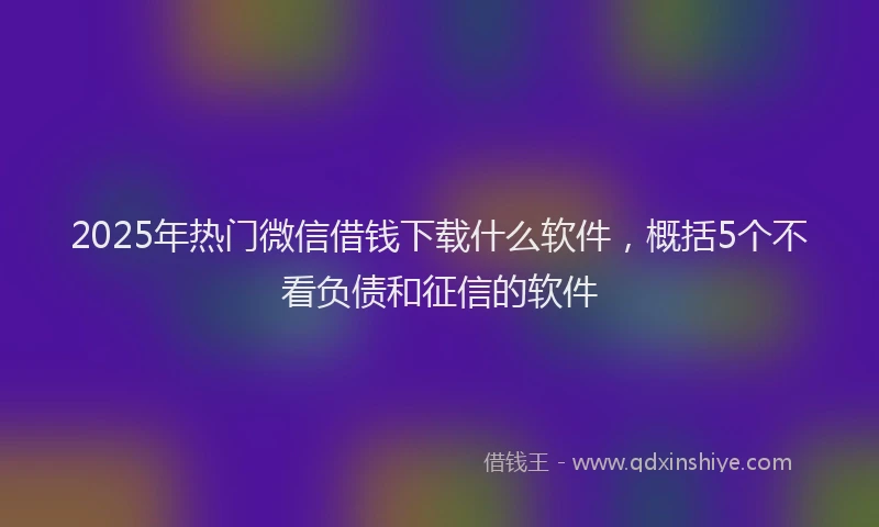 2025年热门微信借钱下载什么软件，概括5个不看负债和征信的软件