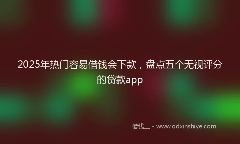 2025年热门容易借钱会下款，盘点五个无视评分的贷款app