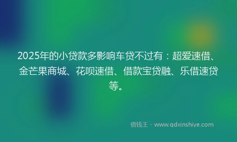 2025年的小贷款多影响车贷不过有：超爱速借、金芒果商城、花呗速借、借款宝贷融、乐借速贷等。
