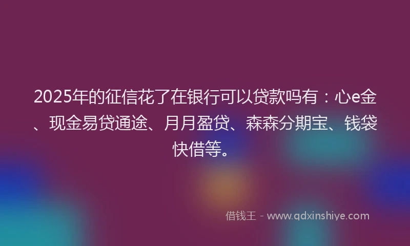 2025年的征信花了在银行可以贷款吗有：心e金、现金易贷通途、月月盈贷、森森分期宝、钱袋快借等。