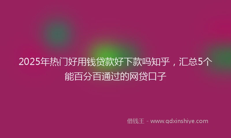 2025年热门好用钱贷款好下款吗知乎，汇总5个能百分百通过的网贷口子