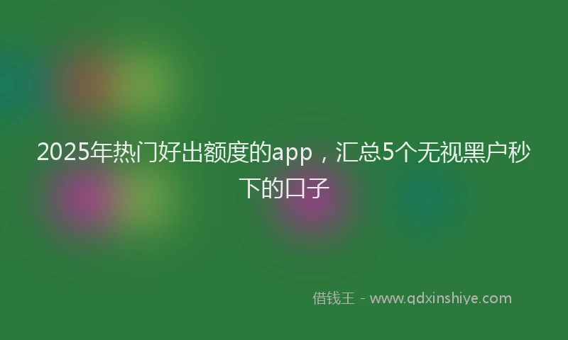 2025年热门好出额度的app，汇总5个无视黑户秒下的口子