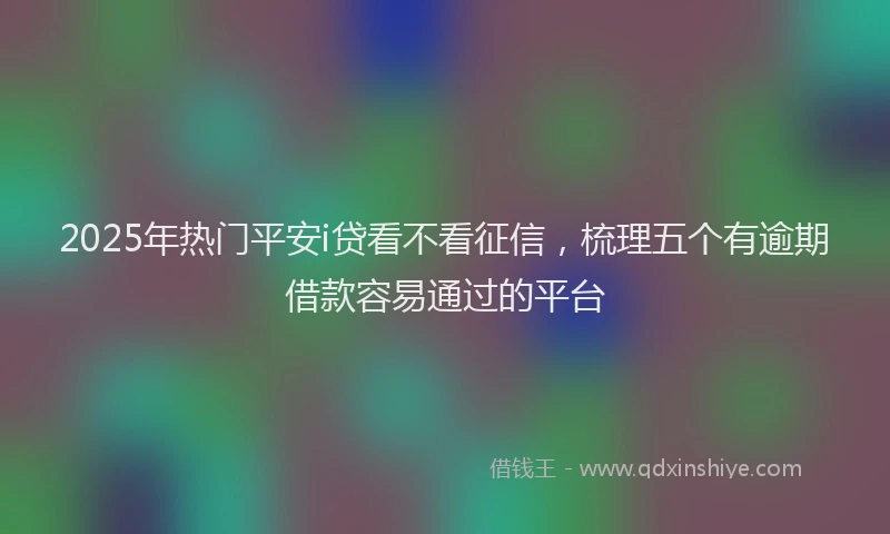 2025年热门平安i贷看不看征信，梳理五个有逾期借款容易通过的平台