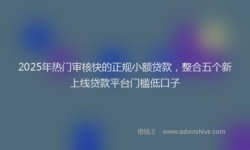 2025年热门审核快的正规小额贷款，整合五个新上线贷款平台门槛低口子